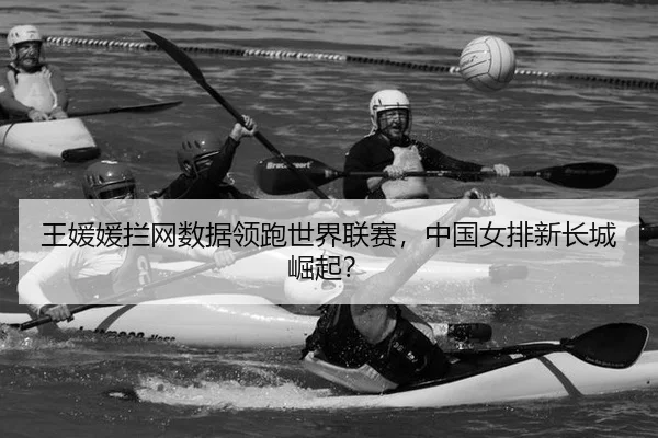 王媛媛拦网数据领跑世界联赛，中国女排新长城崛起？